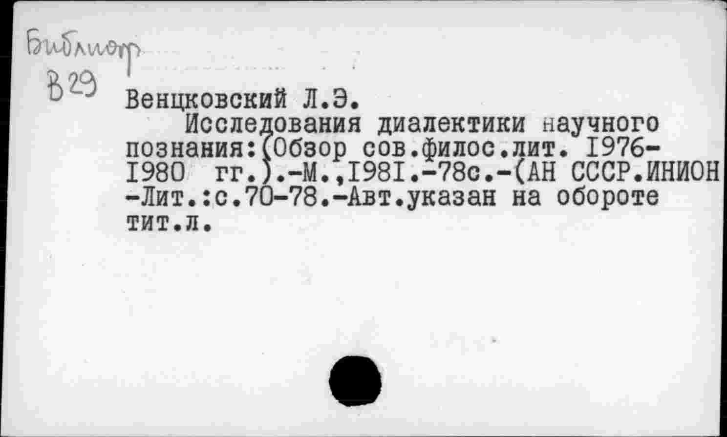 ﻿Венцковский Л.Э.
Исследования диалектики научного познания:(Обзор сов.филос.лит. 1976-1980 гг.).-М.,1981.-78с.-(АН СССР.ИНИОН -Лит.:с.70-78.-Авт.указан на обороте тит.л.